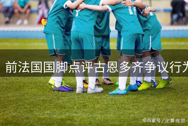 前法国国脚点评古恩多齐争议行为：挑衅举动火上浇油